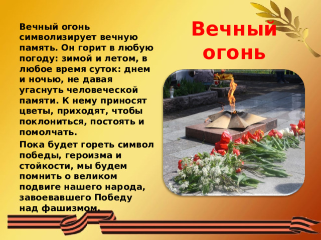 Вечный огонь Вечный огонь символизирует вечную память. Он горит в любую погоду: зимой и летом, в любое время суток: днем и ночью, не давая угаснуть человеческой памяти. К нему приносят цветы, приходят, чтобы поклониться, постоять и помолчать. Пока будет гореть символ победы, героизма и стойкости, мы будем помнить о великом подвиге нашего народа, завоевавшего Победу над фашизмом. 