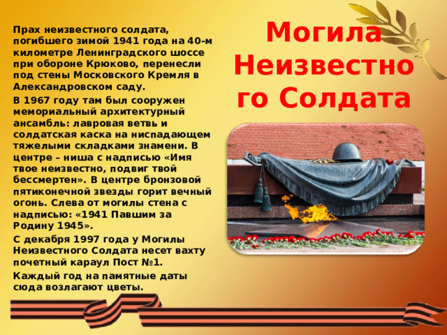  Могила Неизвестного Солдата Прах неизвестного солдата, погибшего зимой 1941 года на 40-м километре Ленинградского шоссе при обороне Крюково, перенесли под стены Московского Кремля в Александровском саду. В 1967 году там был сооружен мемориальный архитектурный ансамбль: лавровая ветвь и солдатская каска на ниспадающем тяжелыми складками знамени. В центре – ниша с надписью «Имя твое неизвестно, подвиг твой бессмертен». В центре бронзовой пятиконечной звезды горит вечный огонь. Слева от могилы стена с надписью: «1941 Павшим за Родину 1945». С декабря 1997 года у Могилы Неизвестного Солдата несет вахту почетный караул Пост №1. Каждый год на памятные даты сюда возлагают цветы. 