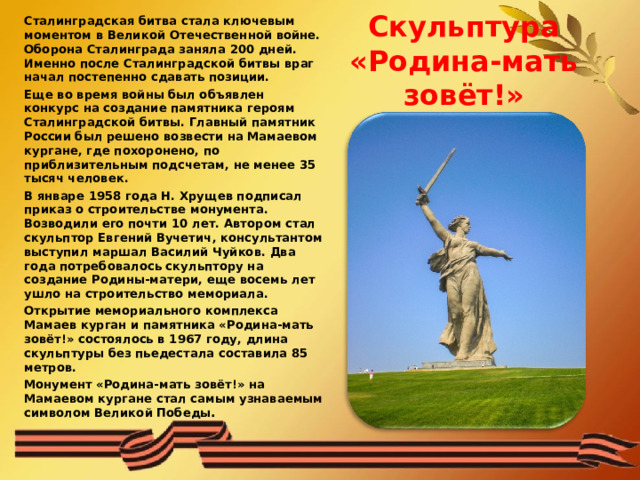 Сталинградская битва стала ключевым моментом в Великой Отечественной войне. Оборона Сталинграда заняла 200 дней. Именно после Сталинградской битвы враг начал постепенно сдавать позиции. Еще во время войны был объявлен конкурс на создание памятника героям Сталинградской битвы. Главный памятник России был решено возвести на Мамаевом кургане, где похоронено, по приблизительным подсчетам, не менее 35 тысяч человек. В январе 1958 года Н. Хрущев подписал приказ о строительстве монумента. Возводили его почти 10 лет. Автором стал скульптор Евгений Вучетич, консультантом выступил маршал Василий Чуйков. Два года потребовалось скульптору на создание Родины-матери, еще восемь лет ушло на строительство мемориала. Открытие мемориального комплекса Мамаев курган и памятника «Родина-мать зовёт!» состоялось в 1967 году, длина скульптуры без пьедестала составила 85 метров.  Монумент «Родина-мать зовёт!» на Мамаевом кургане стал самым узнаваемым символом Великой Победы . Скульптура «Родина-мать зовёт!» 