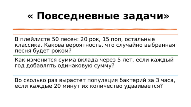  « Повседневные задачи» В плейлисте 50 песен: 20 рок, 15 поп, остальные классика. Какова вероятность, что случайно выбранная песня будет роком? Как изменится сумма вклада через 5 лет, если каждый год добавлять одинаковую сумму? Во сколько раз вырастет популяция бактерий за 3 часа, если каждые 20 минут их количество удваивается? 