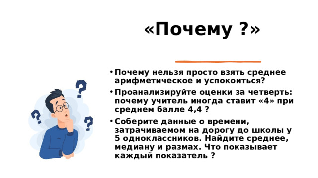  «Почему ?» Почему нельзя просто взять среднее арифметическое и успокоиться? Проанализируйте оценки за четверть: почему учитель иногда ставит «4» при среднем балле 4,4 ? Соберите данные о времени, затрачиваемом на дорогу до школы у 5 одноклассников. Найдите среднее, медиану и размах. Что показывает каждый показатель ? 