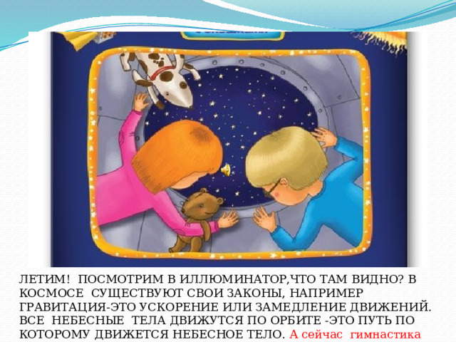 ЛЕТИМ! ПОСМОТРИМ В ИЛЛЮМИНАТОР,ЧТО ТАМ ВИДНО? ЛЕТИМ! ПОСМОТРИМ В ИЛЛЮМИНАТОР,ЧТО ТАМ ВИДНО? В КОСМОСЕ СУЩЕСТВУЮТ СВОИ ЗАКОНЫ, НАПРИМЕР ГРАВИТАЦИЯ-ЭТО УСКОРЕНИЕ ИЛИ ЗАМЕДЛЕНИЕ ДВИЖЕНИЙ. ВСЕ НЕБЕСНЫЕ ТЕЛА ДВИЖУТСЯ ПО ОРБИТЕ -ЭТО ПУТЬ ПО КОТОРОМУ ДВИЖЕТСЯ НЕБЕСНОЕ ТЕЛО. А сейчас гимнастика для глаз.  