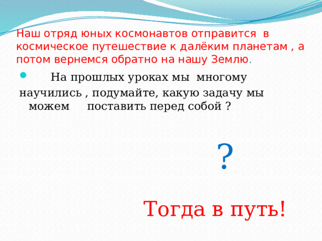 Наш отряд юных космонавтов отправится в космическое путешествие к далёким планетам , а потом вернемся обратно на нашу Землю .  На прошлых уроках мы многому научились , подумайте, какую задачу мы можем поставить перед собой ?  ?  Тогда в путь! 