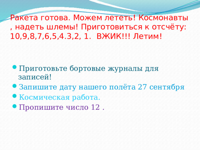    Ракета готова. Можем лететь! Космонавты , надеть шлемы! Приготовиться к отсчёту: 10,9,8,7,6,5,4.3,2, 1. ВЖИК!!! Летим! Приготовьте бортовые журналы для записей! Запишите дату нашего полёта 27 сентября Космическая работа. Пропишите число 12 . 