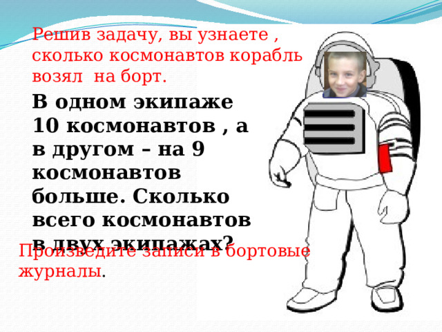Решив задачу, вы узнаете , сколько космонавтов корабль возял на борт. В одном экипаже 10 космонавтов , а в другом – на 9 космонавтов больше. Сколько всего космонавтов в двух экипажах? Произведите записи в бортовые журналы . Произведите записи в бортовые журналы.  