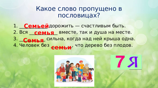 Какое слово пропущено в пословицах? Семьей ____________ дорожить — счастливым быть. Вся ____________ вместе, так и душа на месте. ___________ сильна, когда над ней крыша одна. Человек без _________, что дерево без плодов. семья Семья семьи 