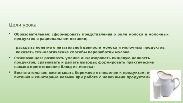 Цели урока Образовательная: сформировать представления о роли молока и молочных продуктов в рациональном питании; раскрыть понятие о питательной ценности молока и молочных продуктов; показать технологические способы переработки молока. Развивающая: развивать умение анализировать пищевую ценность продуктов, сравнивать и делать выводы; формировать практические навыки приготовления блюд из молока; Воспитательная: воспитывать бережное отношение к продуктам, культуру питания и санитарные навыки при работе с молочными продуктами. 