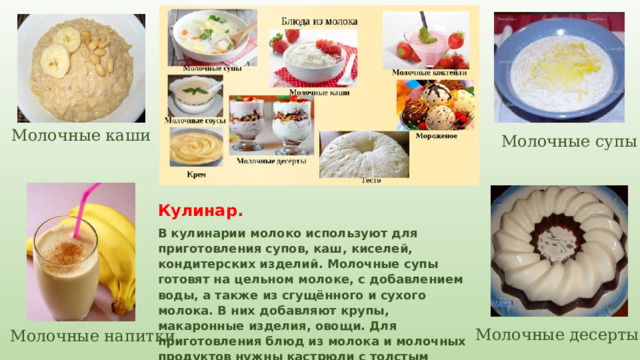 Молочные каши Молочные супы Кулинар. В кулинарии молоко используют для приготовления супов, каш, киселей, кондитерских изделий. Молочные супы готовят на цельном молоке, с добавлением воды, а также из сгущённого и сухого молока. В них добавляют крупы, макаронные изделия, овощи. Для приготовления блюд из молока и молочных продуктов нужны кастрюли с толстым дном. Молочные десерты Молочные напитки 