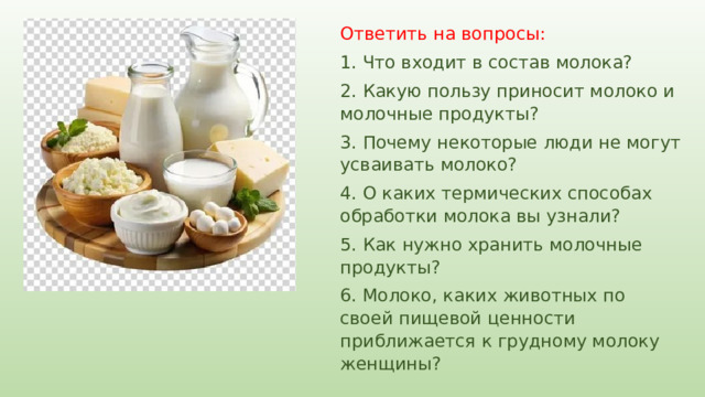 Ответить на вопросы: 1. Что входит в состав молока? 2. Какую пользу приносит молоко и молочные продукты? 3. Почему некоторые люди не могут усваивать молоко? 4. О каких термических способах обработки молока вы узнали? 5. Как нужно хранить молочные продукты? 6. Молоко, каких животных по своей пищевой ценности приближается к грудному молоку женщины? 