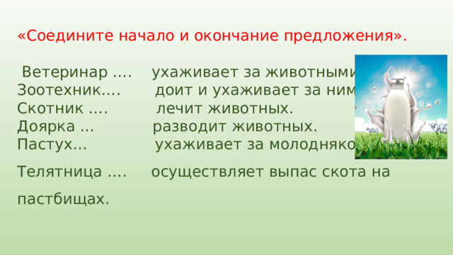 «Соедините начало и окончание предложения».    Ветеринар …. ухаживает за животными. Зоотехник…. доит и ухаживает за ними. Скотник …. лечит животных. Доярка … разводит животных. Пастух… ухаживает за молодняком. Телятница …. осуществляет выпас скота на пастбищах. 