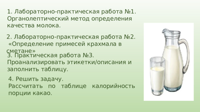 1.  Лабораторно-практическая работа №1. Органолептический метод определения качества молока. 2. Лабораторно-практическая работа №2.  «Определение примесей крахмала в сметане» 3. Практическая работа №3. Проанализировать этикетки/описания и заполнить таблицу. 4. Решить задачу. Рассчитать по таблице калорийность порции какао. 