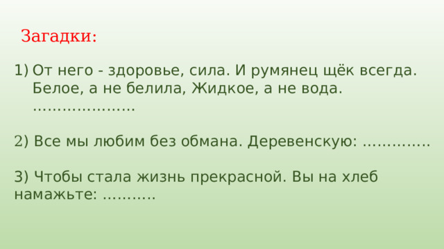 Загадки: От него - здоровье, сила. И румянец щёк всегда. Белое, а не белила, Жидкое, а не вода. ………………… 2 ) Все мы любим без обмана. Деревенскую: ………….. 3) Чтобы стала жизнь прекрасной. Вы на хлеб намажьте: ……….. 