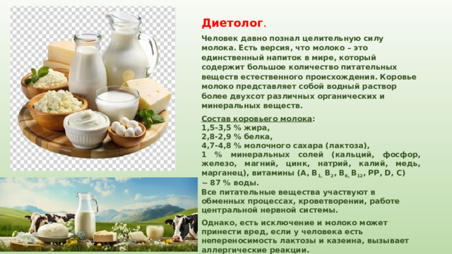 Диетолог . Человек давно познал целительную силу молока. Есть версия, что молоко – это единственный напиток в мире, который содержит большое количество питательных веществ естественного происхождения. Коровье молоко представляет собой водный раствор более двухсот различных органических и минеральных веществ. Состав коровьего молока : 1,5-3,5 % жира, 2,8-2,9 % белка, 4,7-4,8 % молочного сахара (лактоза), 1 % минеральных солей (кальций, фосфор, железо, магний, цинк, натрий, калий, медь, марганец), витамины (А, В 1,  В 2 , В 6, В 12 , РР, D, С) ~ 87 % воды. Все питательные вещества участвуют в обменных процессах, кроветворении, работе центральной нервной системы. Однако, есть исключение и молоко может принести вред, если у человека есть непереносимость лактозы и казеина, вызывает аллергические реакции. 