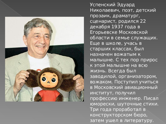 Успенский Эдуард Николаевич, поэт, детский прозаик, драматург, сценарист, родился 22 декабря 1937 года в Егорьевске Московской области в семье служащих. Еще в школе, учась в старших классах, был назначен вожатым к малышне. С тех пор прирос к этой малышне на всю жизнь. Всегда был заводилой, организатором, вожаком. Поступил учиться в Московский авиационный институт, получил профессию инженер. Писал юморески, шуточные стихи. Три года проработал в конструкторском бюро, затем ушел в литературу.  