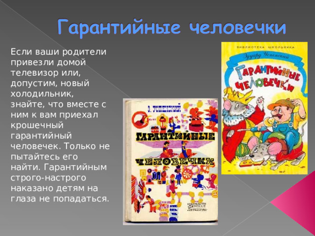Если ваши родители привезли домой телевизор или, допустим, новый холодильник, знайте, что вместе с ним к вам приехал крошечный гарантийный человечек. Только не пытайтесь его найти. Гарантийным строго-настрого наказано детям на глаза не попадаться. 