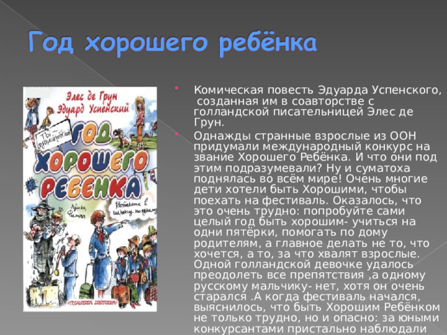 Комическая повесть Эдуарда Успенского, созданная им в соавторстве с голландской писательницей Элес де Грун. Однажды странные взрослые из ООН придумали международный конкурс на звание Хорошего Ребёнка. И что они под этим подразумевали? Ну и суматоха поднялась во всём мире! Очень многие дети хотели быть Хорошими, чтобы поехать на фестиваль. Оказалось, что это очень трудно: попробуйте сами целый год быть хорошим- учиться на одни пятёрки, помогать по дому родителям, а главное делать не то, что хочется, а то, за что хвалят взрослые. Одной голландской девочке удалось преодолеть все препятствия ,а одному русскому мальчику- нет, хотя он очень старался .А когда фестиваль начался, выяснилось, что быть Хорошим Ребёнком не только трудно, но и опасно: за юными конкурсантами пристально наблюдали коварные международные преступники… 