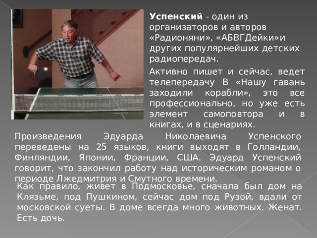 Успенский - один из организаторов и авторов «Радионяни», «АБВГДейки»и других популярнейших детских радиопередач.  Активно пишет и сейчас, ведет телепередачу В «Нашу гавань заходили корабли», это все профессионально, но уже есть элемент самоповтора и в книгах, и в сценариях. Произведения Эдуарда Николаевича Успенского переведены на 25 языков, книги выходят в Голландии, Финляндии, Японии, Франции, США. Эдуард Успенский говорит, что закончил работу над историческим романом о периоде Лжедмитрия и Смутного времени. Как правило, живет в Подмосковье, сначала был дом на Клязьме, под Пушкином, сейчас дом под Рузой, вдали от московской суеты. В доме всегда много животных. Женат. Есть дочь. 