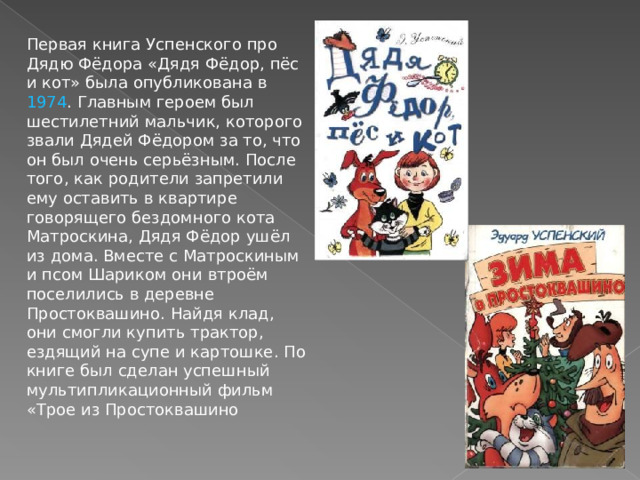 Первая книга Успенского про Дядю Фёдора «Дядя Фёдор, пёс и кот» была опубликована в 1974 . Главным героем был шестилетний мальчик, которого звали Дядей Фёдором за то, что он был очень серьёзным. После того, как родители запретили ему оставить в квартире говорящего бездомного кота Матроскина, Дядя Фёдор ушёл из дома. Вместе с Матроскиным и псом Шариком они втроём поселились в деревне Простоквашино. Найдя клад, они смогли купить трактор, ездящий на супе и картошке. По книге был сделан успешный мультипликационный фильм «Трое из Простоквашино 