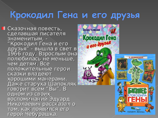 Сказочная повесть, сделавшая писателя знаменитым, - “Крокодил Гена и его друзья” - вышла в свет в 1966 году. Взрослым она полюбилась не меньше, чем детям. Все положительные герои сказки владеют хорошими манерами. Даже старуха Шапокляк говорит всем “Вы”. В одном из своих воспоминаний Эдуард Николаевич рассказал о том, как появился его герой Чебурашка. 
