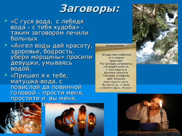 Заговоры:   «С гуся вода, с лебедя вода – с тебя худоба» - таким заговором лечили больных «Ангел воды дай красоту, здоровье, бодрость, убери морщины» просили девушки, умываясь водой. «Пришел я к тебе, матушка-вода, с повислой да повинной головой – прости меня, простите и вы меня, водяные деды и прадеды». 