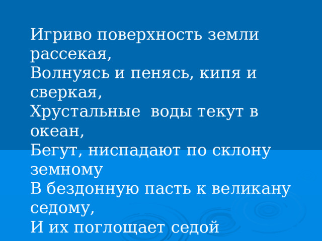 Игриво поверхность земли рассекая,  Волнуясь и пенясь, кипя и сверкая,  Хрустальные воды текут в океан,  Бегут, ниспадают по склону земному  В бездонную пасть к великану седому,  И их поглощает седой великан. Владимир Бенедиктов 