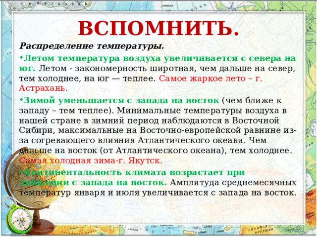 ВСПОМНИТЬ.   Распределение температуры. Летом температура воздуха увеличивается с севера на юг. Летом - закономерность широтная, чем дальше на север, тем холоднее, на юг — теплее. Самое жаркое лето – г. Астрахань. Зимой уменьшается с запада на восток  (чем ближе к западу – тем теплее). Минимальные температуры воздуха в нашей стране в зимний период наблюдаются в Восточной Сибири, максимальные на Восточно-европейской равнине из-за согревающего влияния Атлантического океана. Чем дальше на восток (от Атлантического океана), тем холоднее. Самая холодная зима-г. Якутск. Континентальность климата возрастает при движении с запада на восток. Амплитуда среднемесячных температур января и июля увеличивается с запада на восток. 