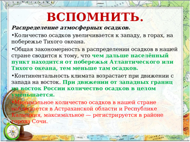 ВСПОМНИТЬ.   Распределение атмосферных осадков. Количество осадков увеличивается к западу, в горах, на побережье Тихого океана. Общая закономерность в распределении осадков в нашей стране сводится к тому, что чем дальше населённый пункт находится от побережья Атлантического или Тихого океана, тем меньше там осадков. Континентальность климата возрастает при движении с запада на восток. При движении от западных границ на восток России количество осадков в целом уменьшается. Минимальное количество осадков в нашей стране наблюдается в Астраханской области и Республике Калмыкия, максимальное — регистрируется в районе города Сочи. 
