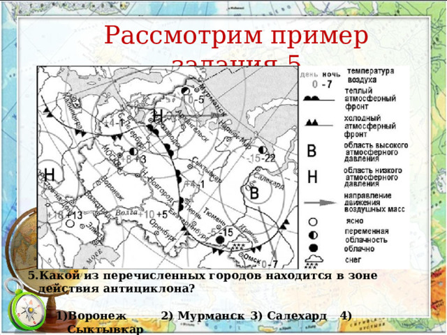 Рассмотрим пример задания 5   Какой из перечисленных городов находится в зоне действия антициклона?  Воронеж  2) Мурманск  3) Салехард  4) Сыктывкар Воронеж  2) Мурманск  3) Салехард  4) Сыктывкар 