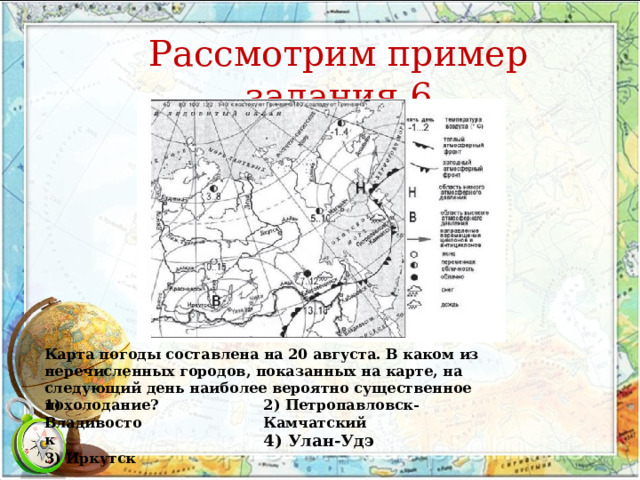 Рассмотрим пример задания 6 Карта погоды составлена на 20 августа. В каком из перечисленных городов, показанных на карте, на следующий день наиболее вероятно существенное похолодание? 1) Владивосток 3) Иркутск 2) Петропавловск-Камчатский 4) Улан-Удэ 