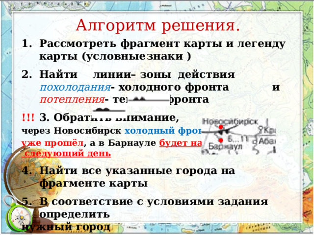 Алгоритм решения. Рассмотреть фрагмент карты и легенду карты (условные  знаки ) Найти  линии– зоны  действия похолодания - холодного фронта   и потепления - теплого фронта !!!  3. Обратить внимание, через Новосибирск холодный фронт уже прошёл , а в Барнауле будет на  следующий день Найти все указанные города на фрагменте карты В соответствие с условиями задания  определить нужный город 