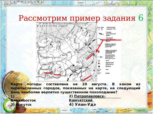 Рассмотрим пример задания 6 Карта погоды составлена на 20 августа. В каком из перечисленных городов, показанных на карте, на следующий день наиболее вероятно существенное похолодание? 1) Владивосток 3) Иркутск 2) Петропавловск-Камчатский 4) Улан-Удэ 