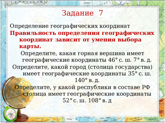 Задание 7 Определение географических координат Правильность определения географических координат зависит от умения выбора карты. Определите, какая горная вершина имеет географические координаты 46° с. ш. 7° в. д. Определите, какой город (столица государства) имеет географические координаты 35° с. ш. 140° в. д. Определите, у какой республики в составе РФ столица имеет географические координаты 52° с. ш. 108° в. д 
