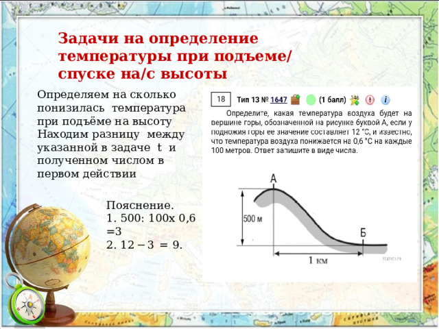 Задачи на определение температуры при подъеме/ спуске на/с высоты Определяем на сколько понизилась температура при подъёме на высоту Находим разницу между указанной в задаче t и полученном числом в первом действии Пояснение. 1. 500: 100х 0,6 =3 2. 12 − 3  =  9. 