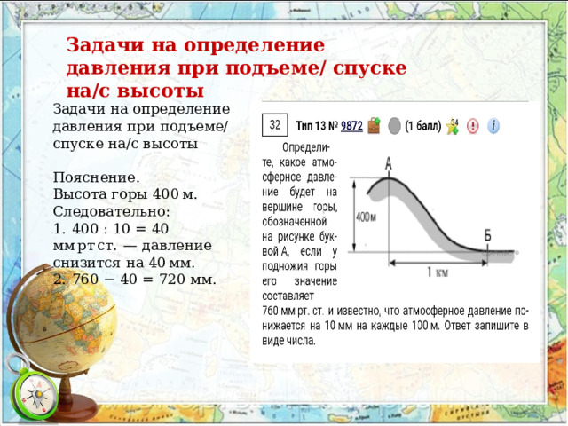 Задачи на определение давления при подъеме/ спуске на/с высоты Задачи на определение давления при подъеме/ спуске на/с высоты Пояснение. Высота горы 400 м. Следовательно: 1.  400 : 10 = 40 мм рт ст.  — давление снизится на 40 мм. 2.  760 − 40 = 720 мм. 