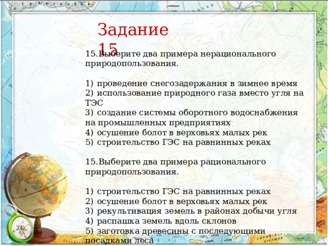 15.Выберите два примера нерационального природопользования.   1)  проведение снегозадержания в зимнее время 2)  использование природного газа вместо угля на ТЭС 3)  создание системы оборотного водоснабжения на промышленных предприятиях 4)  осушение болот в верховьях малых рек 5)  строительство ГЭС на равнинных реках 15.Выберите два примера рационального природопользования.   1)  строительство ГЭС на равнинных реках 2)  осушение болот в верховьях малых рек 3)  рекультивация земель в районах добычи угля 4)  распашка земель вдоль склонов 5)  заготовка древесины с последующими посадками леса Задание 15 