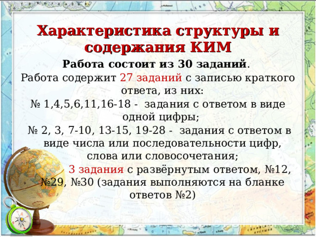  Характеристика структуры и содержания КИМ Работа состоит из 30 заданий . Работа содержит 27 заданий с записью краткого ответа, из них: № 1,4,5,6,11,16-18 - задания с ответом в виде одной цифры; № 2, 3, 7-10, 13-15, 19-28 - задания с ответом в виде числа или последовательности цифр, слова или словосочетания;  3 задания с развёрнутым ответом, №12, №29, №30 (задания выполняются на бланке ответов №2) 