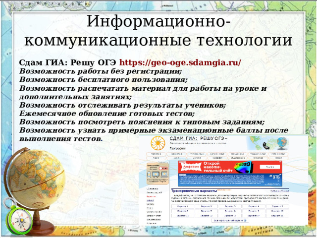 Информационно-коммуникационные технологии Сдам ГИА: Решу ОГЭ https://geo-oge.sdamgia.ru/ Возможность работы без регистрации; Возможность бесплатного пользования; Возможность распечатать материал для работы на уроке и дополнительных занятиях; Возможность отслеживать результаты учеников; Ежемесячное обновление готовых тестов; Возможность посмотреть пояснения к типовым заданиям; Возможность узнать примерные экзаменационные баллы после выполнения тестов .   