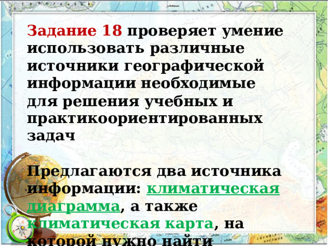Задание 18 проверяет умение использовать различные источники географической информации необходимые для решения учебных и практикоориентированных задач Предлагаются два источника информации: климатическая диаграмма , а также климатическая карта , на которой нужно найти соответствующую характеристикам территорию. 