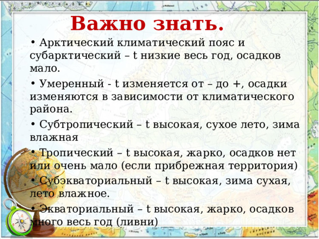 Важно знать.  Арктический климатический пояс и субарктический – t низкие весь год, осадков мало.  Умеренный - t изменяется от – до +, осадки изменяются в зависимости от климатического района.  Субтропический – t высокая, сухое лето, зима влажная  Тропический – t высокая, жарко, осадков нет или очень мало (если прибрежная территория)  Субэкваториальный – t высокая, зима сухая, лето влажное.  Экваториальный – t высокая, жарко, осадков много весь год (ливни) 