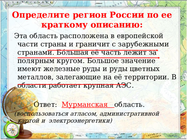 Определите регион  России по ее краткому описанию: Эта область расположена в европейской части страны и граничит с зарубежными странами. Бóльшая её часть лежит за полярным кругом. Большое значение имеют железные руды и руды цветных металлов, залегающие на её территории. В области работает крупная АЭС.  Ответ: Мурманская область. (воспользоваться атласом, административной картой и электроэнергетики) 
