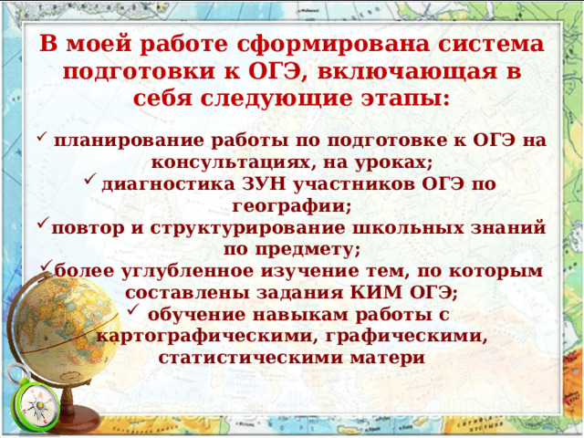 В моей работе сформирована система подготовки к ОГЭ, включающая в себя следующие этапы:   планирование работы по подготовке к ОГЭ на консультациях, на уроках; диагностика ЗУН участников ОГЭ по географии; повтор и структурирование школьных знаний по предмету; более углубленное изучение тем, по которым составлены задания КИМ ОГЭ; обучение навыкам работы с картографическими, графическими, статистическими матери 