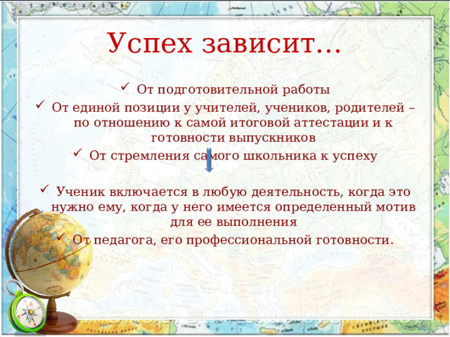 Успех зависит… От подготовительной работы От единой позиции у учителей, учеников, родителей – по отношению к самой итоговой аттестации и к готовности выпускников От стремления самого школьника к успеху Ученик включается в любую деятельность, когда это нужно ему, когда у него имеется определенный мотив для ее выполнения От педагога, его профессиональной готовности. 