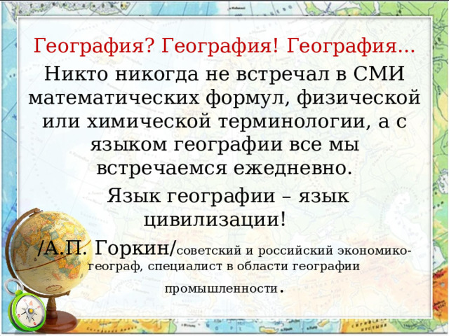 География? География! География... Никто никогда не встречал в СМИ математических формул, физической или химической терминологии, а с языком географии все мы встречаемся ежедневно.  Язык географии – язык цивилизации!   /А.П. Горкин/ советский и российский экономико-географ, специалист в области географии промышленности . 