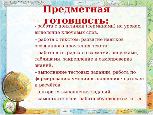 Предметная готовность: – работа с понятиями (терминами) на уроках, выделение ключевых слов. – работа с текстом: развитие навыков осознанного прочтения текста. – работа в тетрадях со схемами, рисунками, таблицами, закрепление и самопроверка знаний. – выполнение тестовых заданий, работа по формированию умений выполнения чертежей и расчётов. - алгоритм выполнения заданий. - самостоятельная работа обучающихся и т.д . 