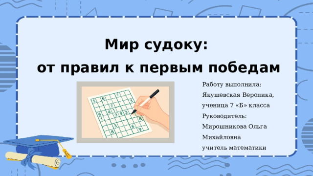Мир судоку: от правил к первым победам Работу выполнила: Якушевская Вероника, ученица 7 «Б» класса Руководитель: Мирошникова Ольга Михайловна учитель математики 