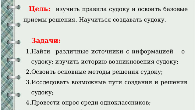 Цель:  изучить правила судоку и освоить базовые приемы решения. Научиться создавать судоку. Задачи: Найти различные источники с информацией о судоку: изучить историю возникновения судоку; Освоить основные методы решения судоку; Исследовать возможные пути создания и решения судоку; Провести опрос среди одноклассников; Составить собственные головоломки. 