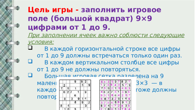 Цель игры - заполнить игровое поле (большой квадрат) 9×9 цифрами от 1 до 9. При заполнении ячеек важно соблюсти следующие условия:  В каждой горизонтальной строке все цифры от 1 до 9 должны встречаться только один раз.  В каждом вертикальном столбце все цифры от 1 до 9 не должны повторяться.  Большая игровая сетка разделена на 9 маленьких квадратов размером 3×3 — в каждом из них цифры от 1 до 9 тоже должны повторяться единожды. 