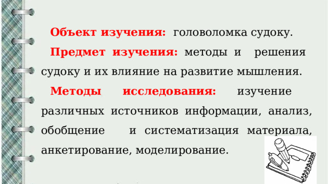 Объект изучения:  головоломка судоку. Предмет изучения:  методы и решения судоку и их влияние на развитие мышления. Методы исследования:  изучение различных источников информации, анализ, обобщение и систематизация материала, анкетирование, моделирование. 