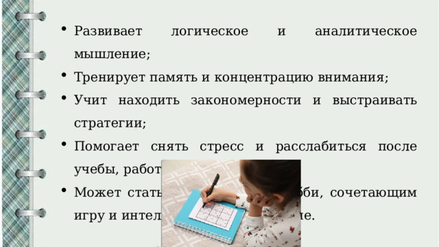 Развивает логическое и аналитическое мышление; Тренирует память и концентрацию внимания; Учит находить закономерности и выстраивать стратегии; Помогает снять стресс и расслабиться после учебы, работы; Может стать увлекательным хобби, сочетающим игру и интеллектуальное развитие. 