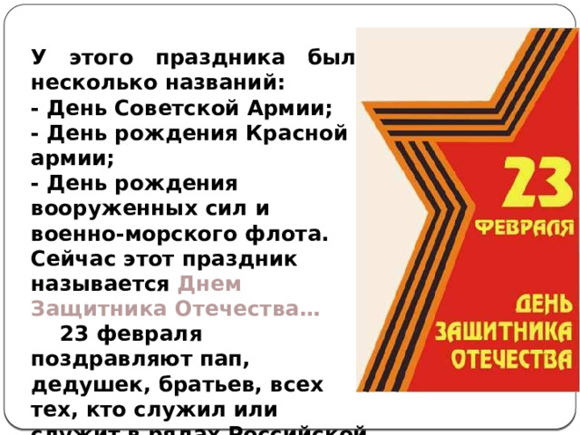 У этого праздника было несколько названий: - День Советской Армии;  - День рождения Красной армии;  - День рождения вооруженных сил и военно-морского флота. Сейчас этот праздник называется Днем Защитника Отечества…   23 февраля поздравляют пап, дедушек, братьев, всех тех, кто служил или служит в рядах Российской армии. 